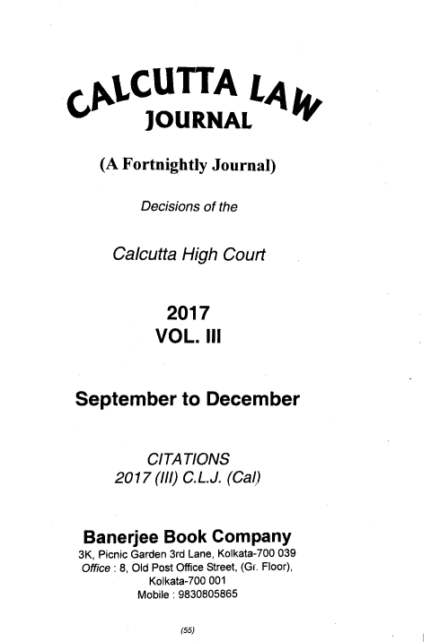 handle is hein.journals/calcut188 and id is 1 raw text is: 




  C1,CUTTA L,4,
        ]OURNAL

   (A Fortnightly Journal)

        Decisions of the

     Calcutta High Court


           2017
           VOL. III


September to December


         CITATIONS
     2017 (ll/) C.L.J. (Cal)


 Banerjee  Book  Company
 3K, Picnic Garden 3rd Lane, Kolkata-700 039
 Office: 8, Old Post Office Street, (Gr. Floor),
         Kolkata-700 001
         Mobile: 9830805865


(55)


