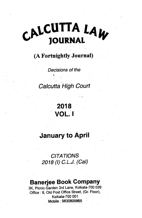 handle is hein.journals/calcut189 and id is 1 raw text is: 



      CUTTA LAg

      JOURNAL

  (A Fortnightly Journal)

       Decisions of the

    Calcutta High Court


           2018
           VOL. I


    January   to April


        CITATIONS
     2018 (1) C.L.J. (Cal)


 Banerjee Book  Company
3K, Picnic Garden 3rd Lane, Kolkata-700 039
Office: 8, Old Post Office Street, (Gr.Floor),
         Kolkata-700 001
       Mobile: 9830805865


