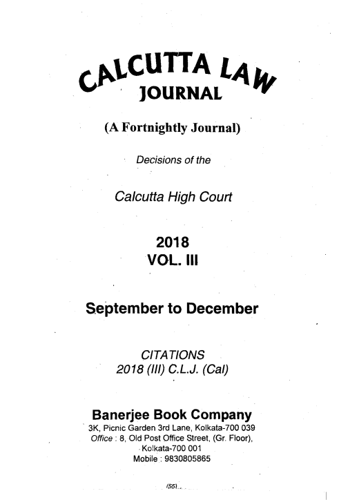 handle is hein.journals/calcut191 and id is 1 raw text is: 



CACUTTA LA
        JOURNAL

   (A Fortnightly Journal)

        Decisions of the

     Calcutta High Court


           2018
           VOL. III


September to December


         CITATIONS
     2018 (//l) C.L.J. (Cal)


 Banerjee  Book Company
 3K, Picnic Garden 3rd Lane, Kolkata-700 039
 Office : 8, Old Post Office Street, (Gr. Floor),
         Kolkata-700 001
       Mobile : 9830805865


(~5)..



