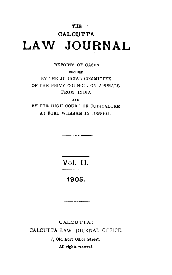 handle is hein.journals/calcut2 and id is 1 raw text is: 



    THETA
CALCUTTA


LAW


JOURNAL


       REPORTS OF CASES
            DECIDED
   BY THE JUDICIAL COMMITTEE
OF THE PRIVY COUNCIL ON APPEALS
         FROM INDIA
             AND
BY THE HIGH COURT OF JUDICATURE
   AT FORT WILLIAM IN BENGAL.


Vol.  IL


         CALCUTTA:
CALCUTTA LAW  JOURNAL  OFFICE.

       7, Old Post Office Street.
         All rights reserved.


