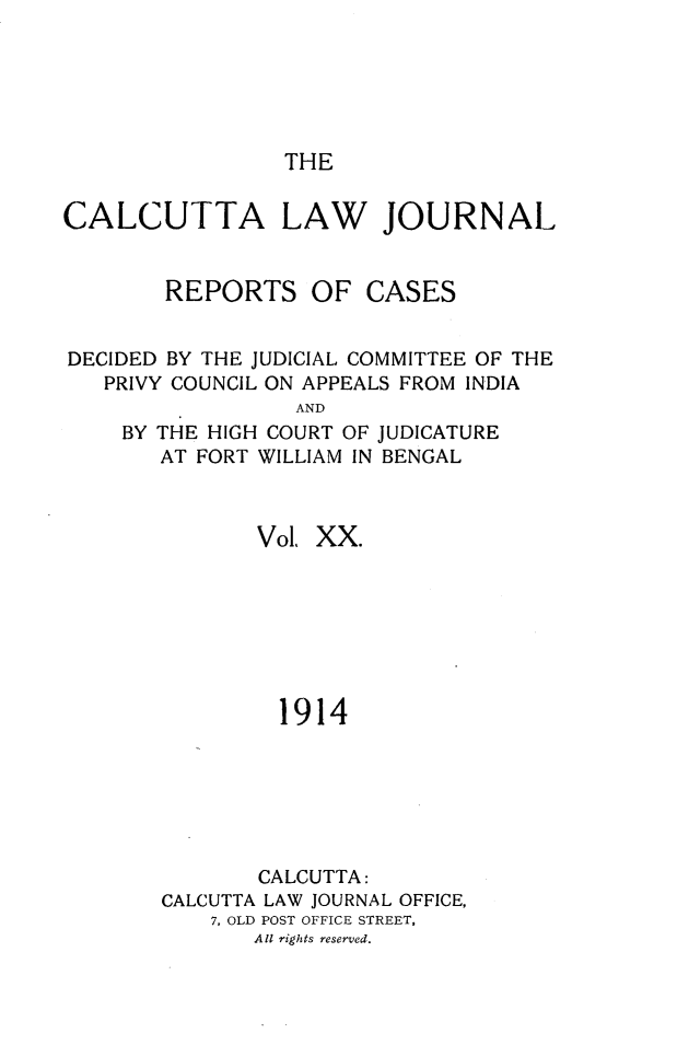 handle is hein.journals/calcut20 and id is 1 raw text is: 






THE


CALCUTTA LAW JOURNAL


        REPORTS OF CASES


DECIDED BY THE JUDICIAL COMMITTEE OF THE
   PRIVY COUNCIL ON APPEALS FROM INDIA
                  AND
    BY THE HIGH COURT OF JUDICATURE
       AT FORT WILLIAM IN BENGAL


       Vol, XX.







         1914






       CALCUTTA:
CALCUTTA LAW JOURNAL OFFICE,
    7, OLD POST OFFICE STREET,
       All rights reserved.


