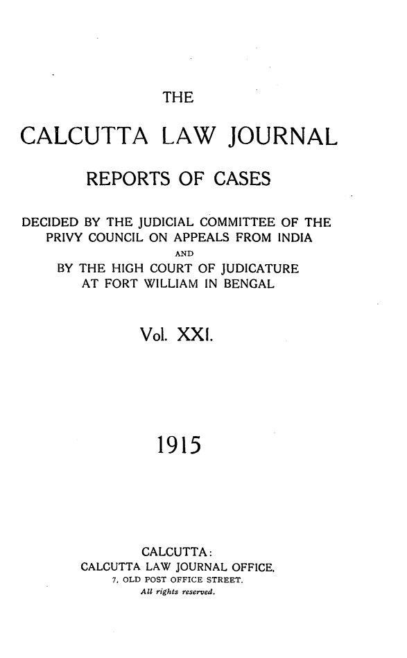 handle is hein.journals/calcut21 and id is 1 raw text is: 





THE


CALCUTTA


LAW


JOURNAL


        REPORTS OF CASES


DECIDED BY THE JUDICIAL COMMITTEE OF THE
   PRIVY COUNCIL ON APPEALS FROM INDIA
                  AND
    BY THE HIGH COURT OF JUDICATURE
       AT FORT WILLIAM IN BENGAL



              Vol. XX I.







                1915






              CALCUTTA:
       CALCUTTA LAW JOURNAL OFFICE,
           7, OLD POST OFFICE STREET.
              All rights reserved.


