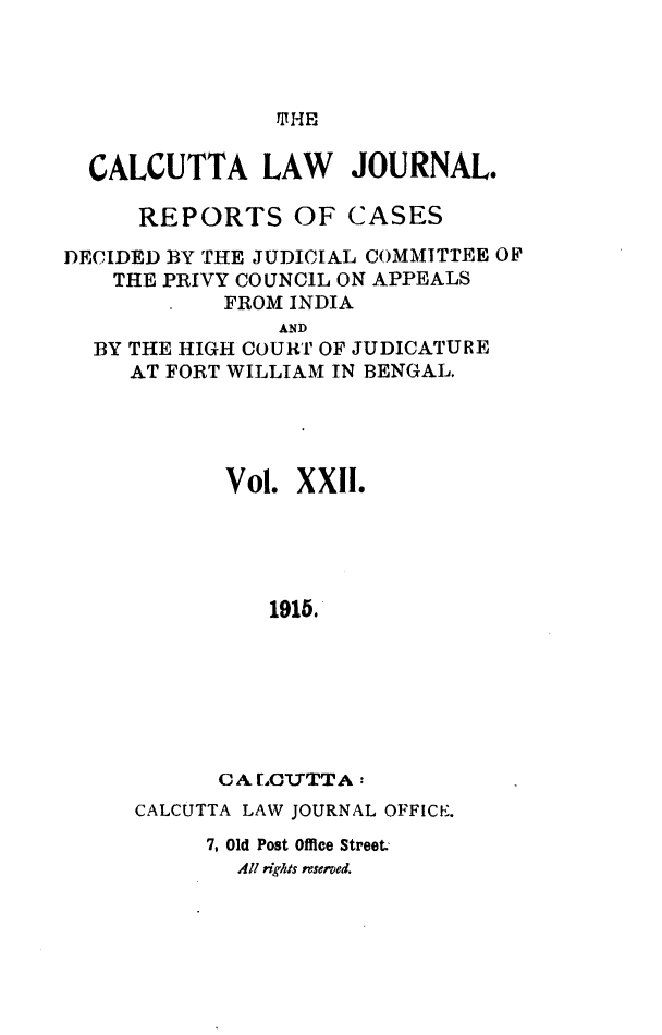 handle is hein.journals/calcut22 and id is 1 raw text is: 




TJHE


  CALCUTTA LAW JOURNAL.

      REPORTS OF CASES

DECIDED BY THE JUDICIAL COMMITTEE OF
    THE PRIVY COUNCIL ON APPEALS
            FROM INDIA
                AND
  BY THE HIGH COURT OF JUDICATURE
     AT FORT WILLIAM IN BENGAL.




            Vol. XXII.





               1915.







            CA[LOTTTA:


CALCUTTA LAW JOURNAL OFFICE.
     7. Old Post Office Street.-
        All rights rserved.


