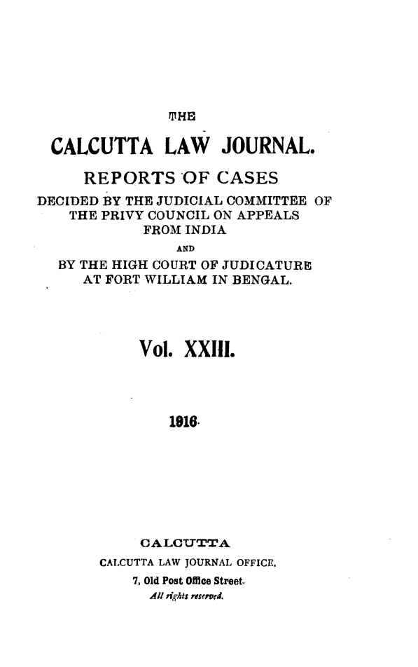 handle is hein.journals/calcut23 and id is 1 raw text is: 









  CALCUTTA LAW JOURNAL.

     REPORTS OF CASES
DECIDED BY THE JUDICIAL COMMITTEE OF
    THE PRIVY COUNCIL ON APPEALS
            FROM INDIA
                AND
   BY THE HIGH COURT OF JUDICATURE
     AT FORT WILLIAM IN BENGAL.


Vol. XXI.




    1916








CALCUTTA


CALCUTTA LAW JOURNAL OFFICE.
    7, Old Post Office Street.
      All ights reserved.


