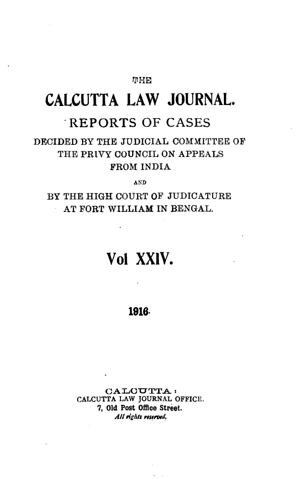 handle is hein.journals/calcut24 and id is 1 raw text is: 






TBHE


  CALCUTTA LAW JOURNAL.

      REPORTS OF CASES

DECIDED BY THE JUDICIAL COMMITTEE OF
    THE PRIVY COUNCIL ON APPEALS
            FROM INDIA
                AND
  BY THE HIGH COURT OF JUDICATURE
     AT FORT WILLIAM IN BENGAL.


     Vol  XXIV.




        1916.







     CALOITTA:
CALCUTTA LAW JOURNAL OFFICE.
   7, Old Post Office Street.
      All rights resered,


