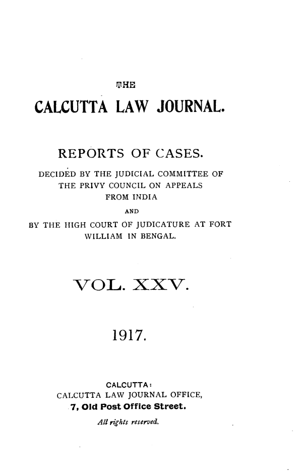 handle is hein.journals/calcut25 and id is 1 raw text is: 








TIHE


CALCUTTA LAW JOURNAL.




     REPORTS OF CASES.

  DECIDED BY THE JUDICIAL COMMITTEE OF
     THE PRIVY COUNCIL ON APPEALS
             FROM INDIA
                AND

BY THE HIGH COURT OF JUDICATURE AT FORT
         WILLIAM IN BENGAL.


   VOL. XXV.





         1917.





         CALCUTTA:
CALCUTTA LAW JOURNAL OFFICE,
  7, Old Post Office Street.

       All rights reserved.


