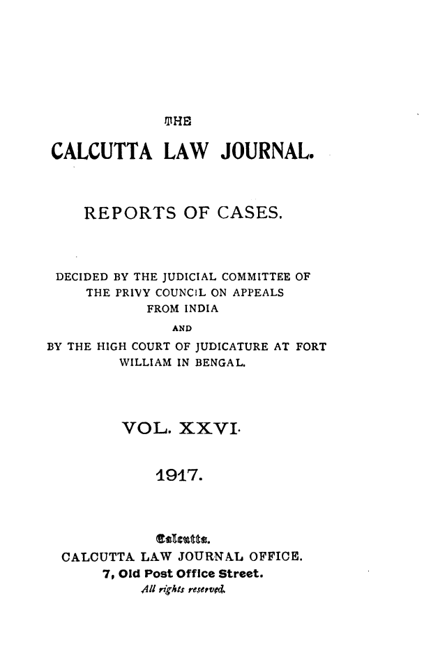 handle is hein.journals/calcut26 and id is 1 raw text is: 











CALCUTTA LAW JOURNAL.




    REPORTS OF CASES.




 DECIDED BY THE JUDICIAL COMMITTEE OF
     THE PRIVY COUNCIL ON APPEALS
            FROM INDIA
               AND
BY THE HIGH COURT OF JUDICATURE AT FORT
         WILLIAM IN BENGAL.


       VOL.   XXVI.



           1917.




           Es1stts.
CALCUTTA LAW  JOURNAL OFFICE.
     7, Old Post Office Street.
         4ll rights reserved.



