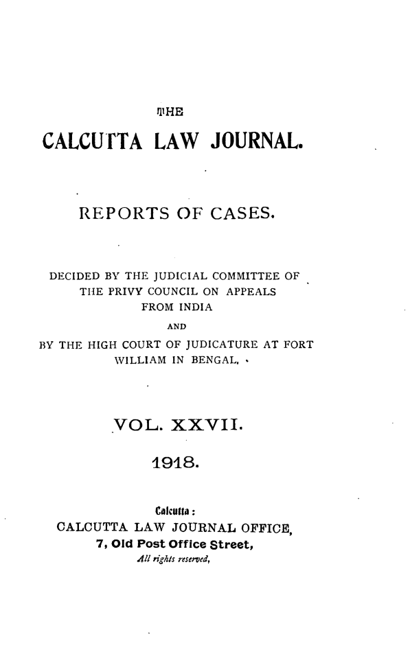 handle is hein.journals/calcut27 and id is 1 raw text is: 







fl1HE


CALCUTTA LAW JOURNAL.




     REPORTS OF CASES.




 DECIDED BY THE JUDICIAL COMMITTEE OF
     THE PRIVY COUNCIL ON APPEALS
             FROM INDIA
                AND
BY THE HIGH COURT OF JUDICATURE AT FORT
         WILLIAM IN BENGAL, *


       VOL.   XXVII.


            1918.


            0'lIcutta:
CALCUTTA  LAW JOURNAL  OFFICE,
     7, Old Post Office Street,
          All #igis reserved,


