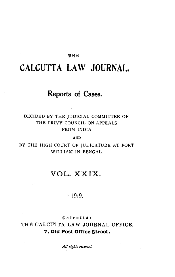 handle is hein.journals/calcut29 and id is 1 raw text is: 









TIHE


CALCUTTA LAW JOURNAL.




         Reports of Cases.



 DECIDED BY THE JUDICIAL COMMITTEE OF
     THE PRIVY COUNCIL ON APPEALS
             FROM INDIA
                AND
BY THE HIGH COURT OF JUDICATURE AT FORT
          WILLIAM IN BENGAL.


         VOL.   XXIX.



              S1919.



              Ca Icutta:
THE CALCUTTA  LAW  JOURNAL  OFFICE.
       7, Old Post Office Street.


All rights reserved.


