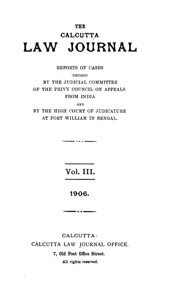 handle is hein.journals/calcut3 and id is 1 raw text is: 



    THE

CALCUTTA


LAW


JOURNAL


       REPORTS OF CASES
            DECIDED
   BY THE JUDICIAL COMMITTEE
OF THE PRIVY COUNCIL ON APPEALS
         FROM INDIA
             AND
BY THE HIGH COURT OF JUDICATURE
   AT FORT WILLIAM IN BENGAL.


Vol. III.


19O6~


         CALCUTTA:
CALCUTTA  LAW JOURNAL  OFFICE.

       7, Old Post Office Street.
         All rights reserved.



