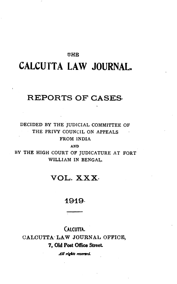 handle is hein.journals/calcut30 and id is 1 raw text is: 








T HE


CALCUTTA LAW JOURNAL.




   REPORTS OF CASES.




 DECIDED BY THE JUDICIAL COMMITTEE OF
     THE PRIVY COUNCIL ON APPEALS
            FROM INDIA
               AND
BY THE HIGH COURT OF JUDICATURE AT FORT
         WILLIAM IN BENGAL.


         VOL. XXX



              1919.




              CALCUTTA.
  CALCUTTA  LAW JOURNAL  OFFICE,
         7, Old Post Office Street
            All P4Is esetwd.


