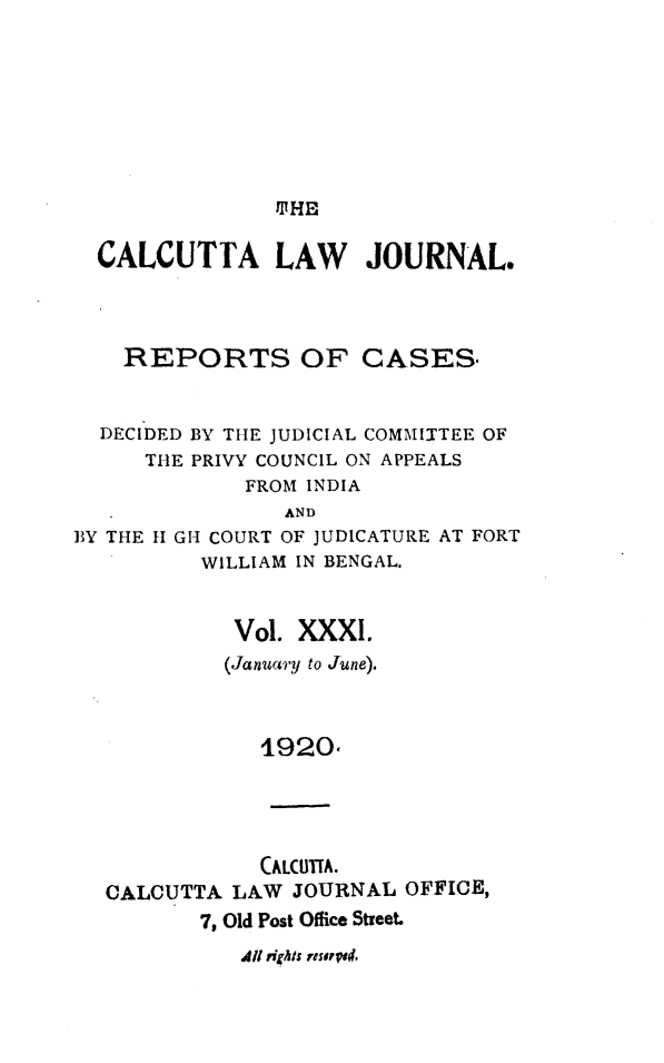 handle is hein.journals/calcut31 and id is 1 raw text is: 









MHHE


CALCUTTA LAW JOURNAL.




  REPORTS OF CASES.


DECIDED
   THE


BY THE JUDICIAL COMMITTEE OF
PRIVY COUNCIL ON APPEALS
    FROM INDIA


                AND
BY THE H1 GH COURT OF JUDICATURE AT FORT
          WILLIAM IN BENGAL.



            Vol. XXXI.
            (January to June).



               1920





               CALCITIA.
  CALCUTTA  LAW  JOURNAL  OFFICE,
          7, Old Post Office Street-


411 rights resaV.4.


