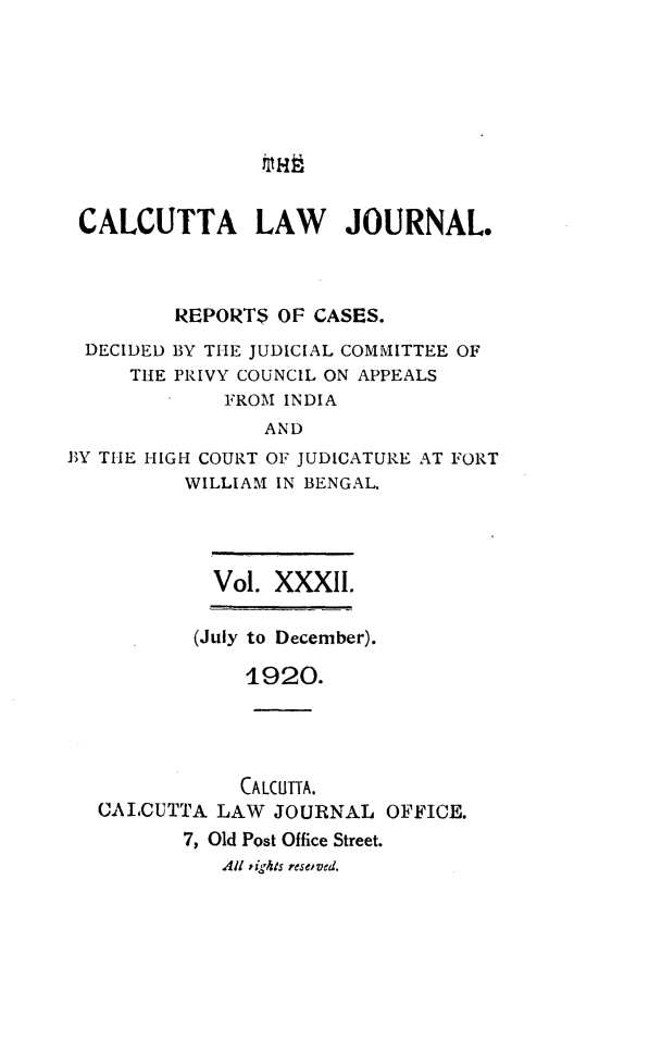 handle is hein.journals/calcut32 and id is 1 raw text is: 









CALCUTTA LAW JOURNAL.



         REPORT$  OF CASES.
 DECIDED BY THE JUDICIAL COMMITTEE OF
     THE PRIVY COUNCIL ON APPEALS
             FROM INDIA
                AND
BY THE HIGH COURT OF JUDICATURE AT FORT
          WILLIAM IN BENGAL.




            Vol. XXXII.

            (July to December).

               1920.




               CALCUTTA.
   CALCUTTA LAW  JOURNAL   OFFICE.
          7, Old Post Office Street.
             All tights reseoved.


