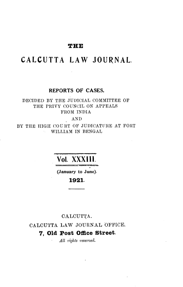 handle is hein.journals/calcut33 and id is 1 raw text is: 







               THE


 CALCUTTA LAW JOURNAL.




          REPORTS OF CASES.

  DECIDED BY THE JUDICIAL COMMITTEE OF
     THE PRIVY COUNCIL ON APPEALS
             FROM INDIA
                AND
BY THE HIGH COURT OF JUDICATURE AT FORT
          WILLIAM IN BENGAL


Vol. XXXIII.

(January to June).
    1921.


          CALCUTTA.

CALCUTTA LAW  JOURNAL OFFICE.
   7, Old Post Office Street.
         All rihts reserved.


