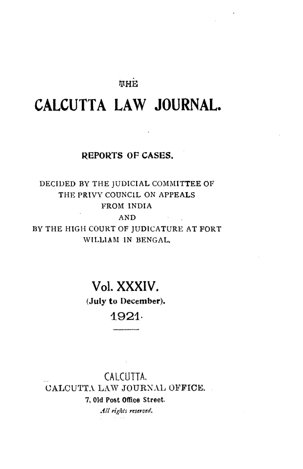 handle is hein.journals/calcut34 and id is 1 raw text is: 











CALCUTTA LAW JOURNAL.





         REPORTS  OF CASES.


 DECIDED BY THE JUDICIAL COMMITTEE OF
     THE PRIVY COUNCIL ON APPEALS
             FROM INDIA
                AND
BY THE HIGH COURT OF JUDICATURE AT FORT
         WILLIAM IN BENGAL.





           Vol. XXXIV.
           (July to December).

              1921.






              CALCUTTA.
  CALCUTTA  LAW  JOURNAL OFFICE.
          7, Old Post Office Street.
             All rights reserved.


