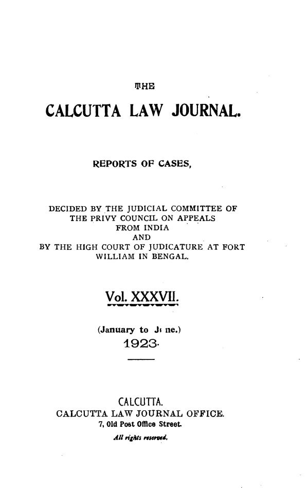 handle is hein.journals/calcut37 and id is 1 raw text is: 








ltHE


CALCUTTA LAW JOURNAL.





        REPORTS  OF CASES,


DECIDED
    THE


BY THE JUDICIAL COMMITTEE OF
PRIVY COUNCIL ON APPEALS
    FROM INDIA


                AND
BY THE HIGH COURT OF JUDICATURE AT FORT
          WILLIAM IN BENGAL.




          Vol.  XXXVII.


          (January to Ji ne.)
               1923-





               CALCUTTA.
   CALCUTTA LAW  JOURNAL OFFICE.
          7, Old Post Office Street.
             41 nghts usawd,


