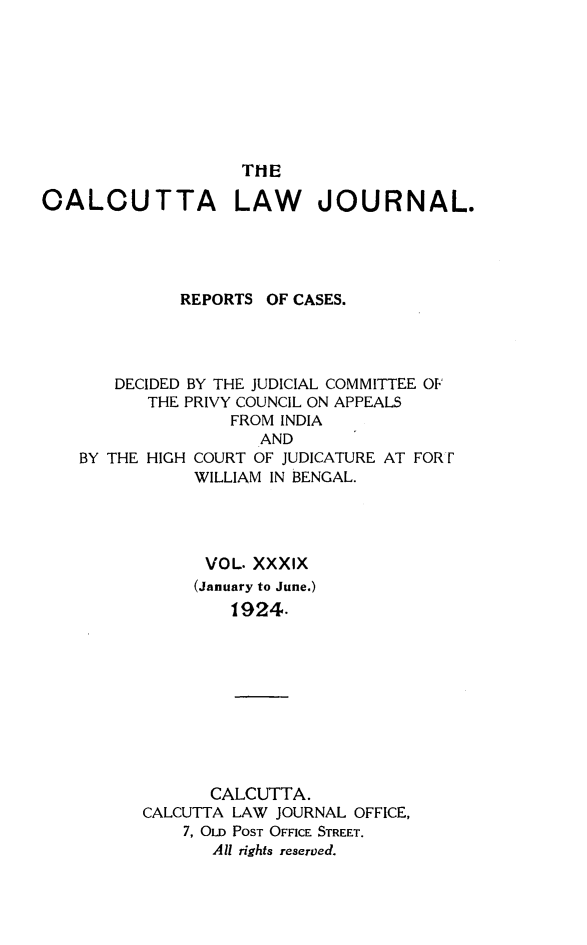 handle is hein.journals/calcut39 and id is 1 raw text is: 








                   T11E

OALCUTTA LAW JOURNAL.




             REPORTS  OF CASES.




       DECIDED BY THE JUDICIAL COMMITTEE OF
          THE PRIVY COUNCIL ON APPEALS
                  FROM INDIA
                     AND


BY THE HIGH


COURT OF JUDICATURE AT FORr
WILLIAM IN BENGAL.


      VOL. XXXIX
      (January to June.)
         1924.










       CALCUTTA.
CALCUTTA LAW JOURNAL OFFICE,
    7, OLD POST OFFICE STREET.
       All rights reserved.


