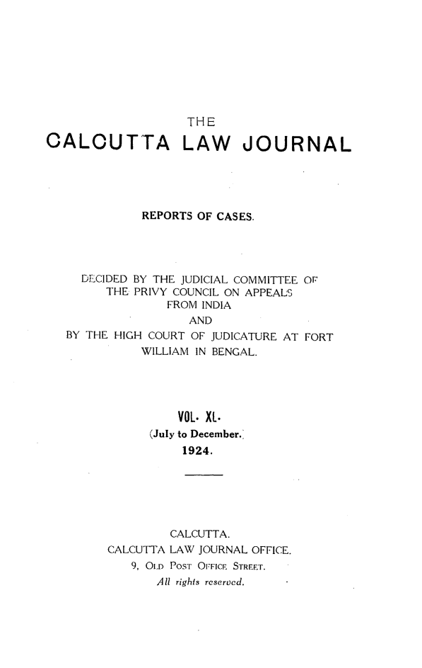 handle is hein.journals/calcut40 and id is 1 raw text is: 









                    THE

CALOUTTA LAW JOURNAL





             REPORTS OF CASES.




     DECIDED BY THE JUDICIAL COMMITTEE OF
        THE PRIVY COUNCIL ON APPEALS
                 FROM INDIA
                    AND
   BY THE HIGH COURT OF JUDICATURE AT FORT
             WILLIAM IN BENGAL.





                  VOL. XL.
              (July to December.'
                   1924.






                 CALCUTTA.
         CALCUTTA LAW JOURNAL OFFICE.
            9, OlD POST OFFIcE STREET.
               All rights reserved.


