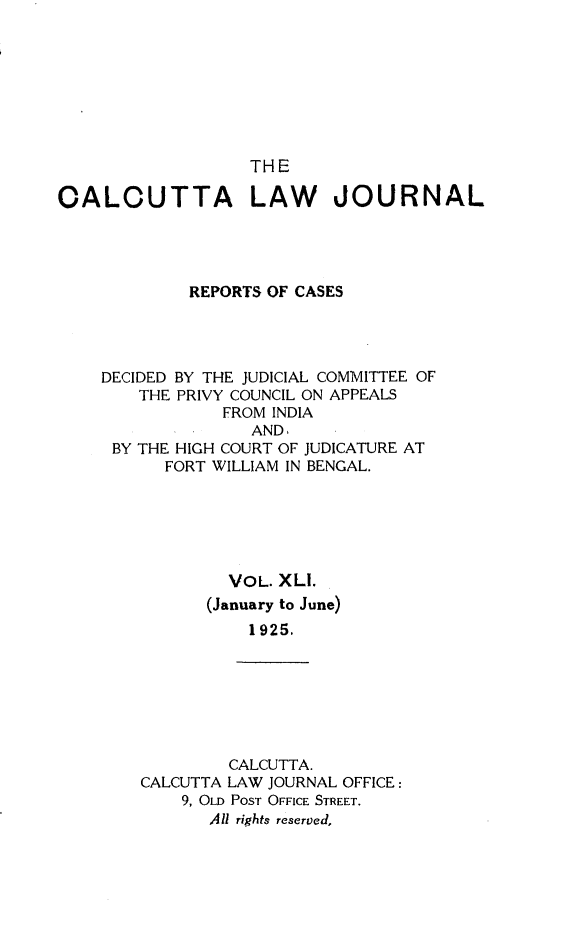 handle is hein.journals/calcut41 and id is 1 raw text is: 








                   THE

CALOUTTA LAW JOURNAL




             REPORTS OF CASES




    DECIDED BY THE JUDICIAL COMMITTEE OF
        THE PRIVY COUNCIL ON APPEALS
                FROM INDIA
                   AND.
     BY THE HIGH COURT OF JUDICATURE AT
          FORT WILLIAM IN BENGAL.






                 VOL. XLI.
               (January to June)
                   1925.


         CALCUTTA.
CALCUTTA LAW JOURNAL OFFICE:
    9, OLD POST OFFICE STREET.
       All rights reserved,


