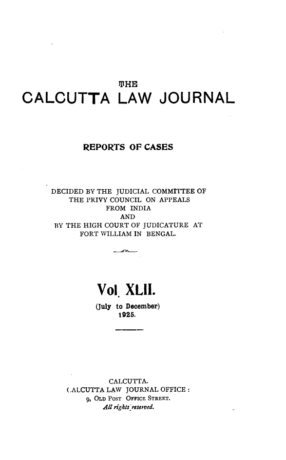 handle is hein.journals/calcut42 and id is 1 raw text is: 












CALCUTTA LAW JOURNAL





            REPORTS   OF CASES





      DECIDED BY THE JUDICIAL COMMITTEE OF
         THE PRIVY COUNCIL ON APPEALS
                 FROM INDIA
                    AND
      BY THE HIGH COURT OF JUDICATURE AT
            FORT WILLIAM IN BENGAL.







               Vol   XLll.

               (July to December)
                    1925.








                  CALCUTTA.
         (.ALCUTTA LAW JOURNAL OFFICE:
             9, OLD POST OFFICE STREET.
                All rights resemved.


