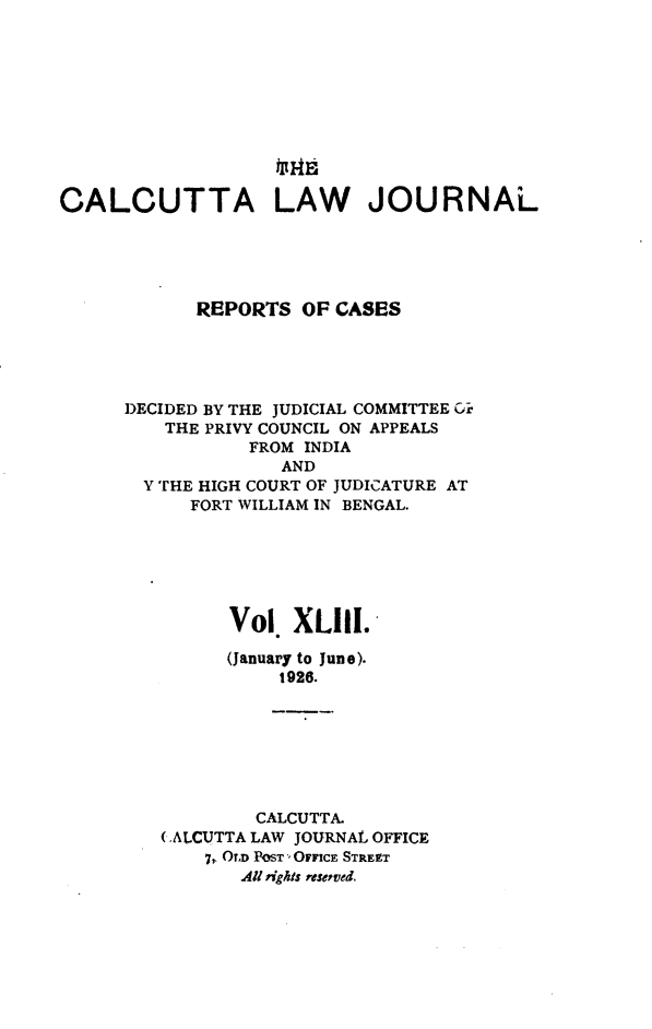 handle is hein.journals/calcut43 and id is 1 raw text is: 










CALCUTTA LAW JOURNAL





            REPORTS  OF CASES





      DECIDED BY THE JUDICIAL COMMITTEE Ci*
         THE PRIVY COUNCIL ON APPEALS
                 FROM INDIA
                    AND
       Y THE HIGH COURT OF JUDICATURE AT
            FORT WILLIAM IN BENGAL.






               Vol   X1lI.

               (January to June).
                   1926.







                 CALCUTTA.
         (ALCUTTA LAW JOURNAL OFFICE
             7, OLD POST' OFFICE STREET
                All rights reseved.


