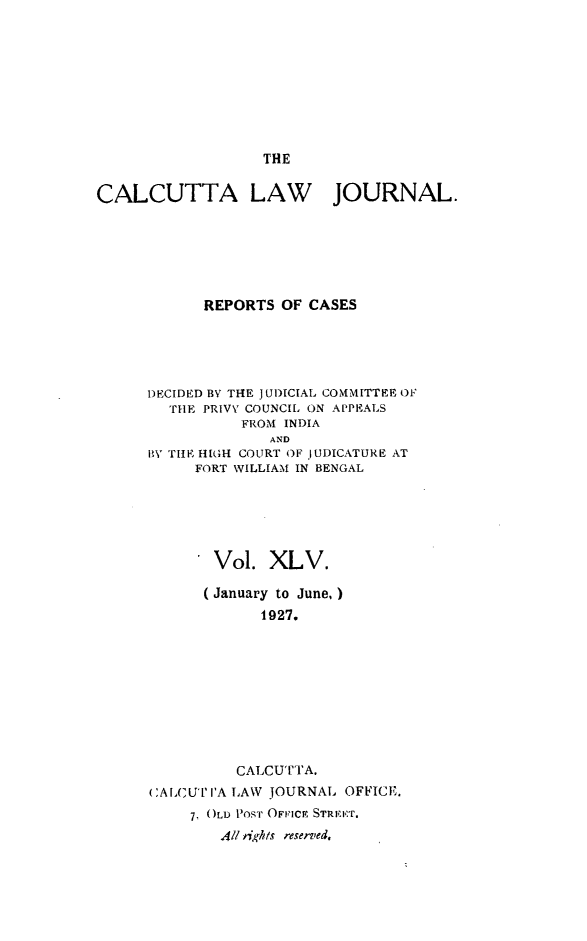 handle is hein.journals/calcut45 and id is 1 raw text is: 









THE


CALCUTTA LAW JOURNAL.







            REPORTS  OF CASES


DECIDED BY THE JUDICIAL COMMITTEE OF
  THE PRIVY COUNCIL ON APPEALS
          FROM INDIA
              AND
BY THE HIGH COURT OF JUDICATURE AT
     FORT WILLIAM IN BENGAL


       Vol.  XLV.

       (January to June,)
             1927.










          CALCUTTA.
CALCUT'IA LAW JOURNAL OFFICF.

     7, OLD PosT OFICI STREET.
        All rights reserved,


