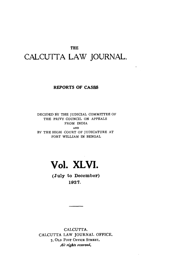 handle is hein.journals/calcut46 and id is 1 raw text is: 









                 THE

CALCUTTA LAW JOURNAL.






           REPORTS OF CASBS





     DECIDED BY THE JUDICIAL COMMITTEE OF
       THE PRIVY COUNCIL ON APPEALS
               FROM INDIA
                  AND
     BY THE HIGH COURT OF JUDICATURE AT
          FORT WILLIAM IN BENGAL






          Vol. XLVI.

          (July to December)
                1927.


         CALCUTTA.
CALCUTTA LAW JOURNAL OFFICE.
    7, OLD POST OFFICE STREET.
        41l rights resepved,


