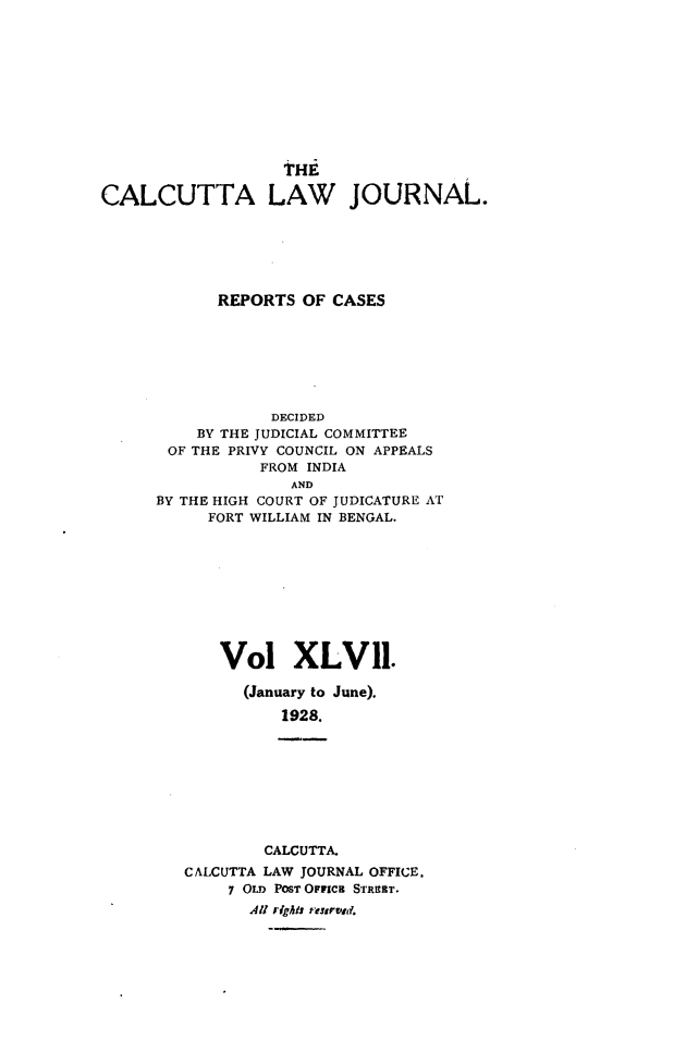 handle is hein.journals/calcut47 and id is 1 raw text is: 










                   THE

CALCUTTA LAW JOURNAL.






            REPORTS  OF CASES







                 DECIDED
          BY THE JUDICIAL COMMITTEE
       OF THE PRIVY COUNCIL ON APPEALS
                FROM INDIA
                    AND
      BY THE HIGH COURT OF JUDICATURE AT
           FORT WILLIAM IN BENGAL.










           Vol XLV 11.

               (January to June).

                   1928.


        CALCUTTA.
CALCUTTA LAW JOURNAL OFFICE.
     7 OLD PosT Oraca STrITr.
       All rights reurvd.


