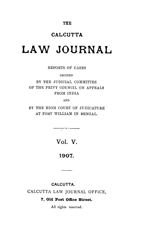 handle is hein.journals/calcut5 and id is 1 raw text is: 




THE


           CALCUTTA



LAW JOURNAL



         REPORTS OF CASES

              DECIDED
     BY THE JUDICIAL COMMITTEE
  OF THE PRIVY COUNCIL ON APPEALS
            FROM INDIA
               AND

  BY THE HIGH COURT OF JUDICATURE
     AT FORT WILLIAM IN BENGAL.


               :0:


            Vol.  V.


            1907.






            CALCUTTA.
  CALCUTTA LAW  JOURNAL OFFICE,

       7, Old Post Office Street.


All rights reserved.


