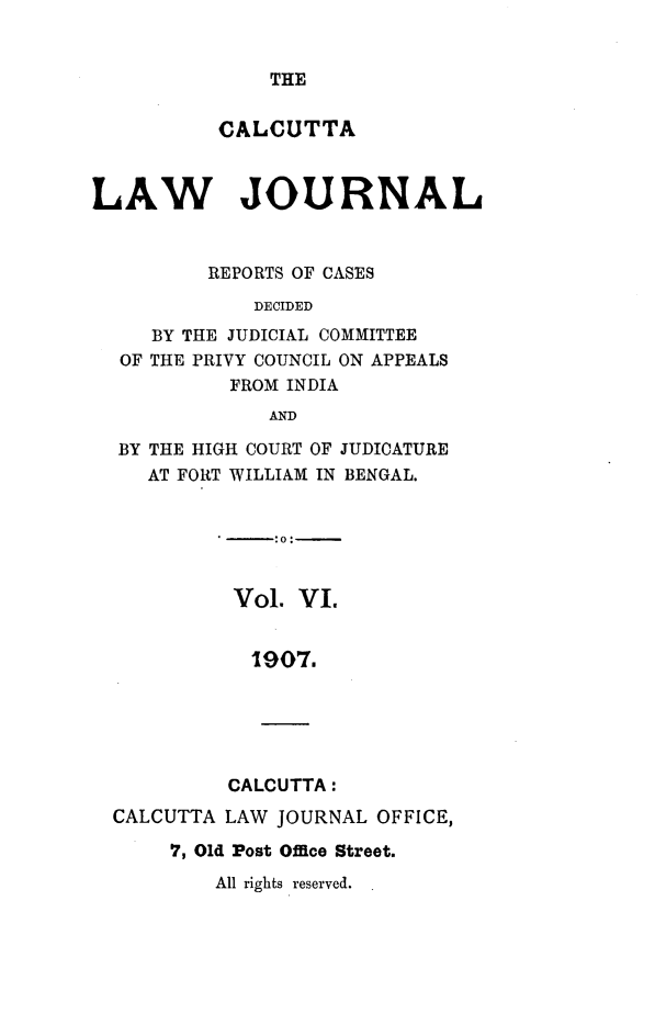 handle is hein.journals/calcut6 and id is 1 raw text is: 


THE


          CALCUTTA



LAW JOURNAL


          REPORTS OF CASES
             DECIDED
     BY THE JUDICIAL COMMITTEE
  OF THE PRIVY COUNCIL ON APPEALS
           FROM INDIA
               AND

  BY THE HIGH COURT OF JUDICATURE
     AT FORT WILLIAM IN BENGAL.


Vol.  VI.


  19O7.





CALCUTTA:


CALCUTTA LAW  JOURNAL OFFICE,

     7, Old Post Office Street.


All rights reserved.


