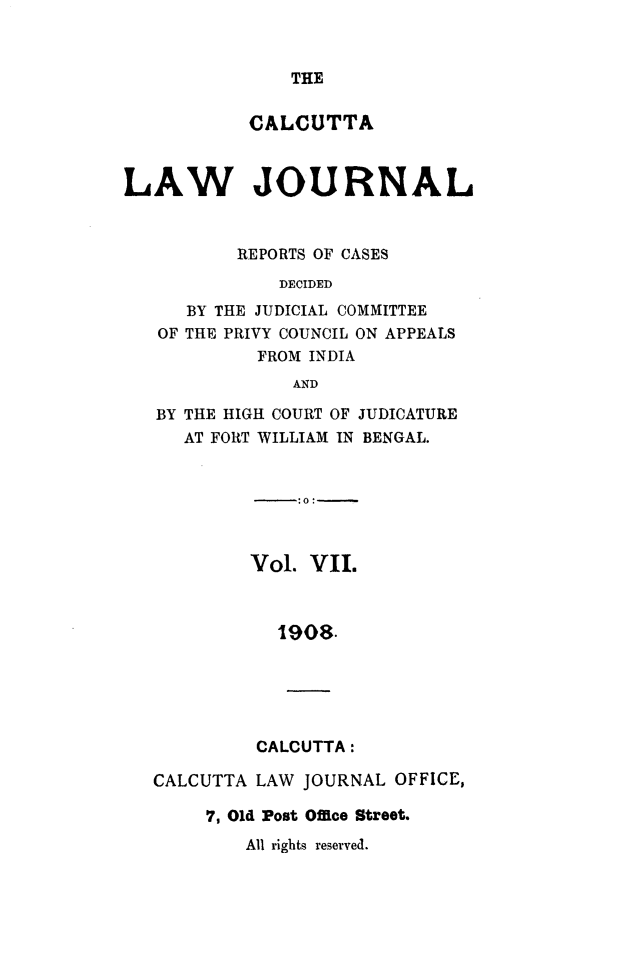 handle is hein.journals/calcut7 and id is 1 raw text is: 



THE


           CALCUTTA



LAW JOURNAL



          REPORTS OF CASES
              DECIDED
      BY THE JUDICIAL COMMITTEE
   OF THE PRIVY COUNCIL ON APPEALS
            FROM INDIA
               AND

   BY THE HIGH COURT OF JUDICATURE
     AT FORT WILLIAM IN BENGAL.


                :0:-



           Vol.  VII.



              1908.






            CALCUTTA:

   CALCUTTA LAW JOURNAL  OFFICE,

       7, Old Post Office Street.


All rights reserved.


