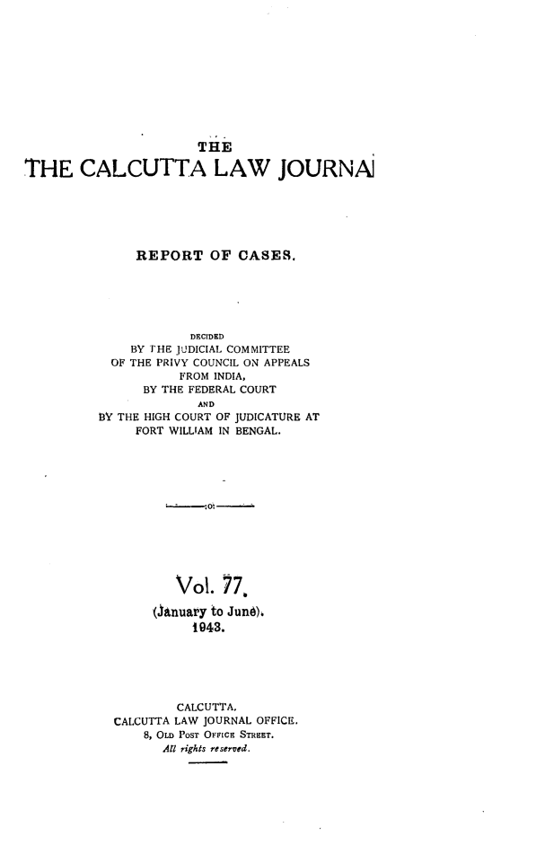 handle is hein.journals/calcut77 and id is 1 raw text is: 











                       THE

THE CALCUTTA LAW JOURNAJ






               REPORT OF CASES.


            DECIDED
    BY THE JUDICIAL COMMITTEE
  OF THE PRIVY COUNCIL ON APPEALS
           FROM INDIA,
      BY THE FEDERAL COURT
             AND
BY THE HIGH COURT OF JUDICATURE AT
     FORT WILLIAM IN BENGAL.


        Vol.  77,

     (Anuary to Jund)
          1943.






        CALCUTTA,
CALCUTTA LAW JOURNAL OFFICE.
    8, OLD POST OFrIcs STREET.
      AU rights reserved.



