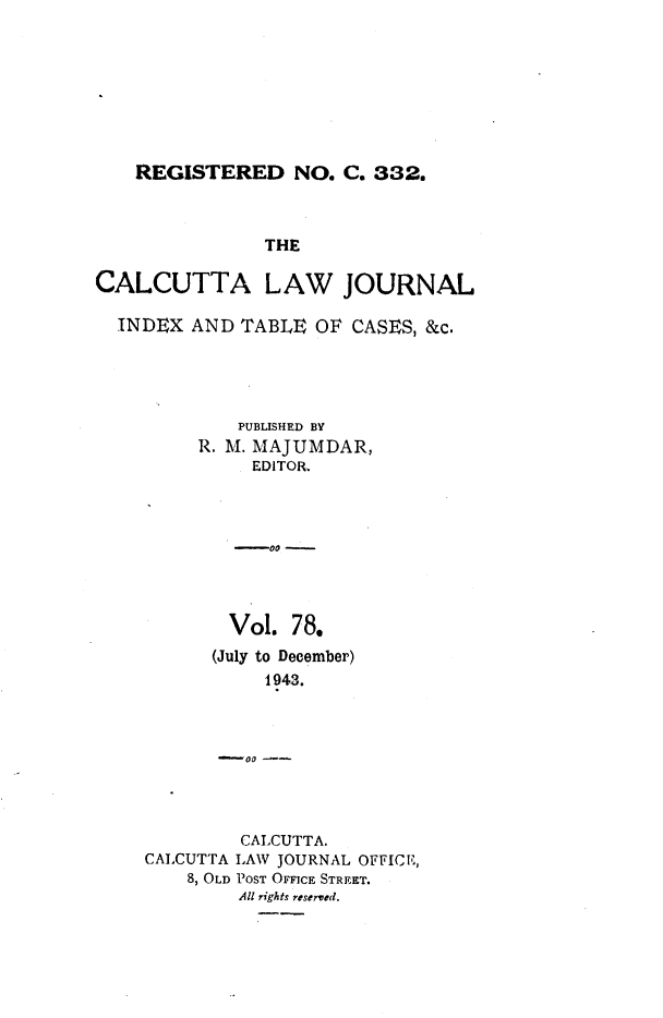 handle is hein.journals/calcut78 and id is 1 raw text is: 








REGISTERED NO. C. 332.


               THE

CALCUTTA LAW JOURNAL

  INDEX  AND TABLE  OF CASES, &c.





             PUBLISHED BY
         R. M. MAJUMDAR,
              EDITOR,




              -0 -




            Vol.  78.
            (July to December)
               1943.



           -00


         CALCUTTA.
CALCUTTA LAW JOURNAL OFFICE,
    8, OLD POST OFFICE STREET.
         All rights reserved.


