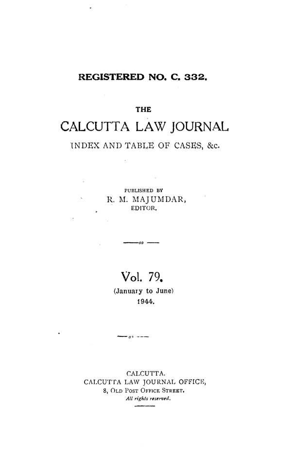 handle is hein.journals/calcut79 and id is 1 raw text is: 








REGISTERED NO. C. 332.


               THE

CALCUTTA LAW JOURNAL

  INDEX  AND TABLE  OF CASES, &c.





             PUBLISHED BY
         R. M. MAJUMDAR,
              EDITOR.



              -00 -




            Vol.  79.
            (January to June)
                1944.








             CALCUTTA.
     CALCUTTA LAW JOURNAL OFFICE,
         8, OLD POST OFFICE STREET.
             All rights reserved.


