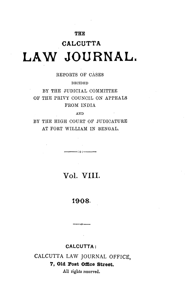 handle is hein.journals/calcut8 and id is 1 raw text is: 




THE


           CALCUTTA


LAW JOURNAL.


          REPORTS OF CASES
              DECIDED
      BY THE JUDICIAL COMMITTEE
   OF THE PRIVY COUNCIL ON APPEALS
            FROM INDIA
               AND
   BY THE HIGH COURT OF JUDICATURE
      AT FORT WILLIAM IN BENGAL.



                :0:-




            Vol. VIII.



              1908.


CALCUTTA:


CALCUTTA LAW JOURNAL  OFFICE,
     7, Old Post Office Street.
        All rights reserved.


