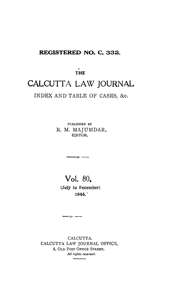 handle is hein.journals/calcut80 and id is 1 raw text is: 









REGISTERED NO. C. 332.


               THE

CALCUTTA LAW JOURNAL

  INDEX  AND TABLE  OF CASES, &c.





             PUBLISHED BY
         R. M. MAJUMDAR,
              EDITOR.



            -00  -




            Vol.  80.
            (July to December)
               1944.'



            -09 --




            CALCUTTA.
    CALCUTTA LAW JOURNAL OFFIC ,
        8, OLD POST OFFICE STREET.
             All rights reserved.


