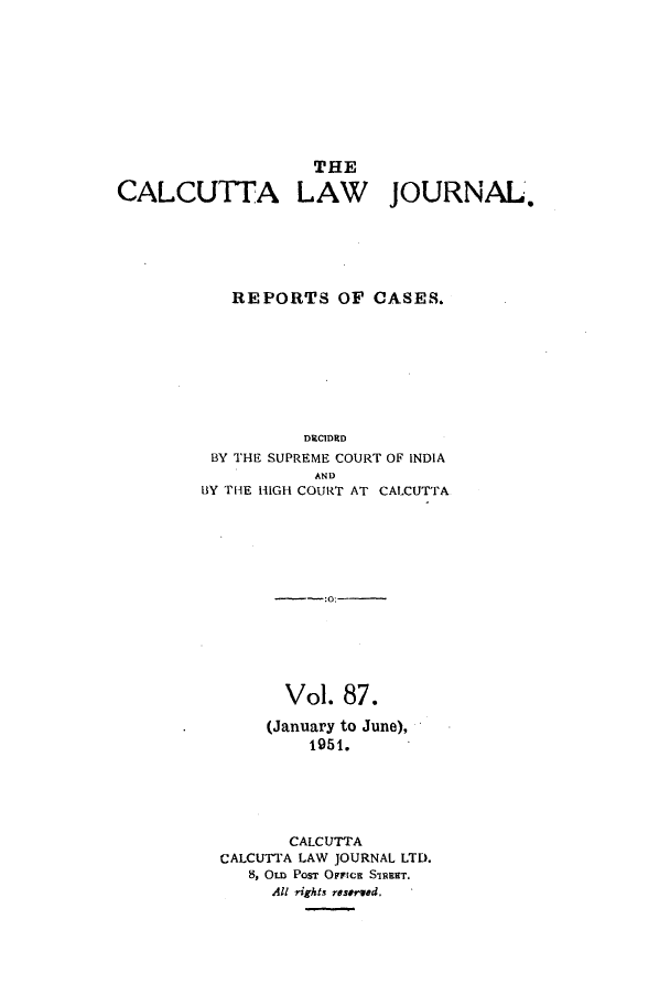 handle is hein.journals/calcut87 and id is 1 raw text is: 











CALCUTTA


  THE

LAW


JOURNAL,


   REPORTS OF CASES.








          DECIDED
 BY THE SUPREME COURT OF INDIA
           AND
BY THE HIGH COURT AT CALCUTTA













        Vol. 87.

      (January to June),
           1951.





         CALCUTTA
  CALCUTTA LAW JOURNAL LTD.
     8, OLD POST OFFIcE SIRENT,
       All rights reserwd.


