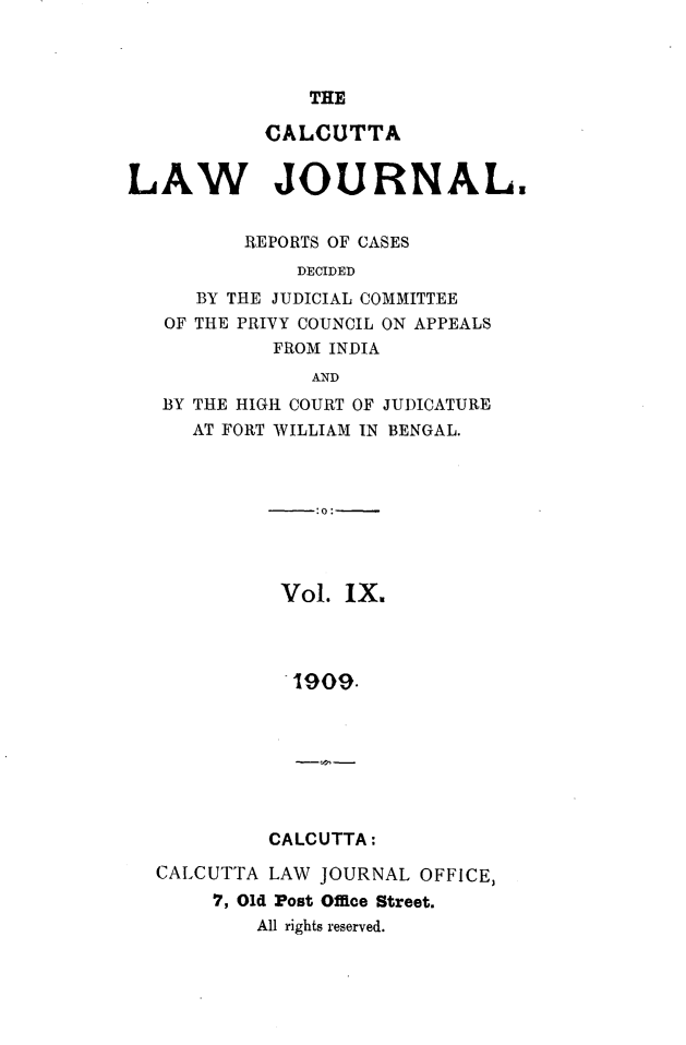 handle is hein.journals/calcut9 and id is 1 raw text is: 



THE


           CALCUTTA


LAW JOURNAL.


          REPORTS OF CASES
              DECIDED
      BY THE JUDICIAL COMMITTEE
   OF THE PRIVY COUNCIL ON APPEALS
            FROM INDIA
               AND
   BY THE HIGH COURT OF JUDICATURE
     AT FORT WILLIAM IN BENGAL.


Vol. IX.




1909.


CALCUTTA:


CALCUTTA LAW  JOURNAL OFFICE,
     7, Old Post Office Street.
        All rights reserved.


