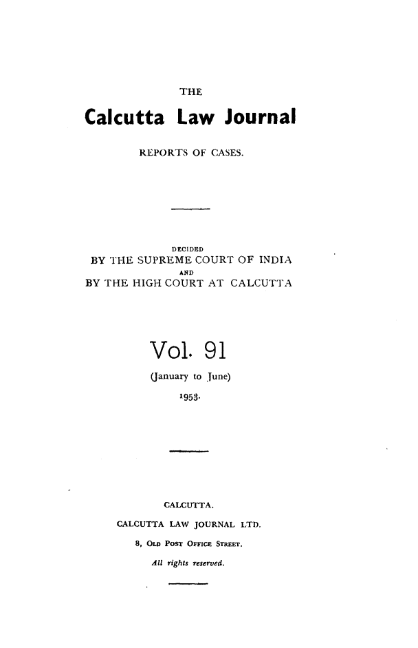 handle is hein.journals/calcut91 and id is 1 raw text is: 







              THE


Calcutta Law Journal


        REPORTS OF CASES.








             DECIDED
 BY THE SUPREME COURT OF INDIA
              AND
BY THE HIGH COURT AT CALCUTTA






          Vol. 91

          (January to June)

              1953.









            CALCUTTA.

     CALCUTTA LAW JOURNAL LTD.

        8, OLD PosT OFFICE STIMEr.

          All rights reserved.


