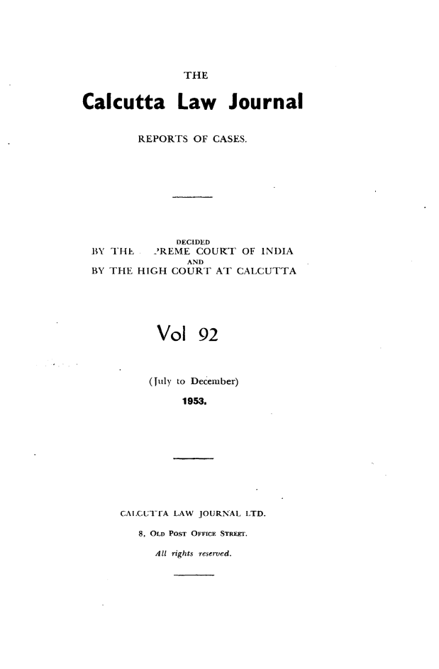 handle is hein.journals/calcut92 and id is 1 raw text is: 





THE


Calcutta Law Journal


        REPORTS OF CASES.









              DECIDED
 BY THE  2REME COURT OF INDIA
                AND
 BY THE HIGH COURT AT CALCUTTA


Vol


92


(July to December)

     1953.


CAI,CUTTA LAW JOURNAL LTD.

   8, OLD POST OFFICE STREET.


AlU rights reserved.


