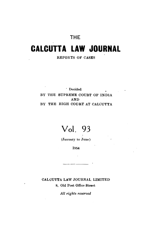 handle is hein.journals/calcut93 and id is 1 raw text is: 








               THE


CALCUTTA LAW JOURNAL

          REPORTS OF CASES







               Decided
    BY THE SUPREME COURT OF INDIA
                AND
    BY THE HIGH COURT AT CALCUTTA






            Vol. 93

            (January to June)

                1954







    CALCUTTA LAW JOURNAL LIMITED
          8, Old Post Office Street

          All rights reserved


