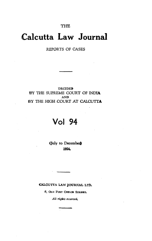handle is hein.journals/calcut94 and id is 1 raw text is: 




THE


Calcutta Law Journal

          REPORTS OF CASES








              -DECIDED
   BY THE SUPREME COURT OF INDIA
                AND
   MY THE HIGH ,COURT AT CALCUTTA




            Vol 94




            Guly to Decembe4
                1954.







       CALCUTTA LAW IOIMRNAL LTM)
         O8, OD POST OMMICt STRRZT.
            All rights reserved.


