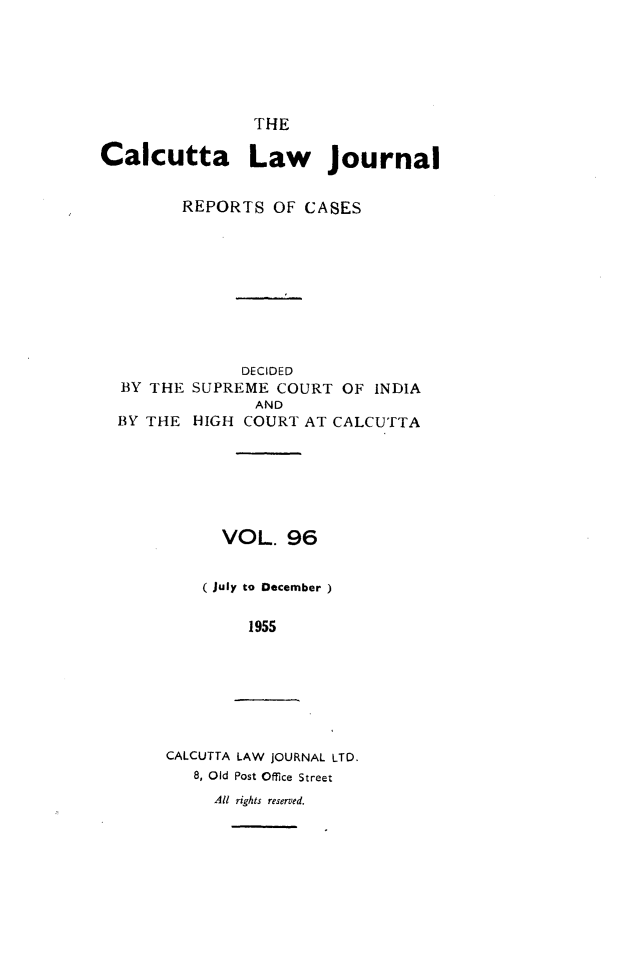 handle is hein.journals/calcut96 and id is 1 raw text is: 






                THE

Calcutta Law Journal


         REPORTS OF CASES









               DECIDED
  BY THE SUPREME COURT OF INDIA
                AND
  BY THE HIGH COURT AT CALCUTTA






             VOL. 96


           (July to December )

               1955


CALCUTTA LAW JOURNAL LTD.
   8, Old Post Office Street
     All rights reserved.


