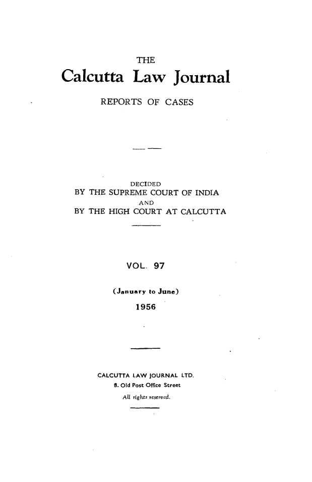 handle is hein.journals/calcut97 and id is 1 raw text is: 





               THE

Calcutta Law Journal

        REPORTS OF CASES


           DECIDED
BY THE SUPREME COURT OF INDIA
             AND
BY THE HIGH COURT AT CALCUTTA


   VOL. 97


(January to June)

     1956


CALCUTTA LAW JOURNAL LTD.
   8. Old Post Office Street


All rights reserved.


