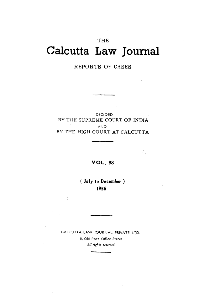 handle is hein.journals/calcut98 and id is 1 raw text is: 






                 THE

Calcutta Law Journal


         REPORTS OF CASES









                DECIDED
    BY THE SUPREME COURT OF INDIA


              AND
BY THE HIGH COURT AT


CALCUTTA


   VOL. 98



July to December )
    1956


CALCUTTA LAW JOURNAL PRIVATE LTD.
      8, Old Post Office Street
        All rights reserved.


