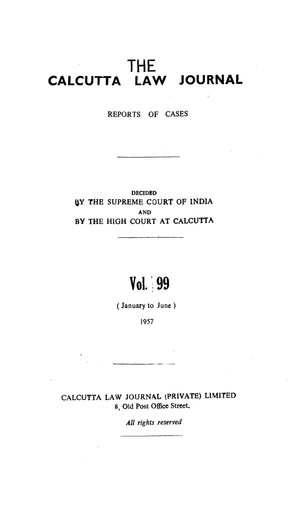 handle is hein.journals/calcut99 and id is 1 raw text is: 






                THE
CALCUTTA LAW               JOURNAL



            REPORTS OF CASES








                 DECIDED
     15Y THE SUPREME COURT OF INDIA
                   AND
      BY THE HIGH COURT AT CALCUTTA







                 Vol. 99

              (January to June)

                   1957


CALCUTTA LAW JOURNAL (PRIVATE) LIMITED
           8, Old Post Office Street.

             All rights reserved


