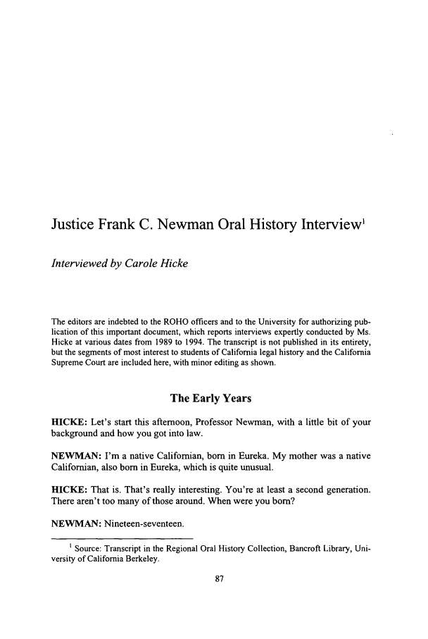 handle is hein.journals/calegh1 and id is 93 raw text is: Justice Frank C. Newman Oral History Interview'
Interviewed by Carole Hicke
The editors are indebted to the ROHO officers and to the University for authorizing pub-
lication of this important document, which reports interviews expertly conducted by Ms.
Hicke at various dates from 1989 to 1994. The transcript is not published in its entirety,
but the segments of most interest to students of California legal history and the California
Supreme Court are included here, with minor editing as shown.
The Early Years
HICKE: Let's start this afternoon, Professor Newman, with a little bit of your
background and how you got into law.
NEWMAN: I'm a native Californian, born in Eureka. My mother was a native
Californian, also born in Eureka, which is quite unusual.
HICKE: That is. That's really interesting. You're at least a second generation.
There aren't too many of those around. When were you born?
NEWMAN: Nineteen-seventeen.
1 Source: Transcript in the Regional Oral History Collection, Bancroft Library, Uni-
versity of California Berkeley.


