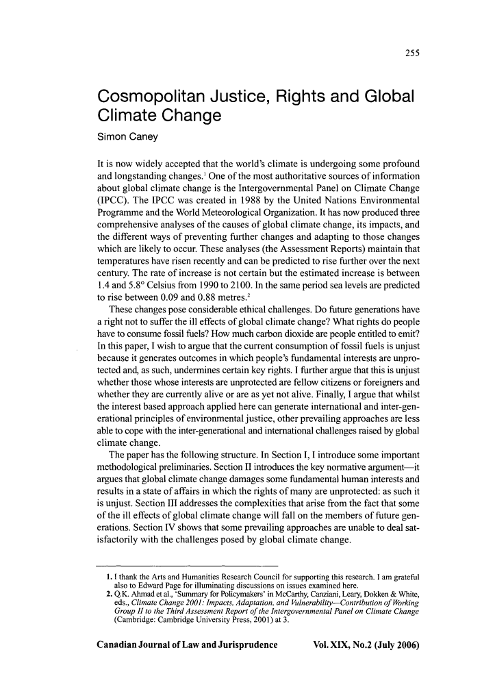 handle is hein.journals/caljp19 and id is 257 raw text is: Cosmopolitan Justice, Rights and Global
Climate Change
Simon Caney
It is now widely accepted that the world's climate is undergoing some profound
and longstanding changes.1 One of the most authoritative sources of information
about global climate change is the Intergovernmental Panel on Climate Change
(IPCC). The IPCC was created in 1988 by the United Nations Environmental
Programme and the World Meteorological Organization. It has now produced three
comprehensive analyses of the causes of global climate change, its impacts, and
the different ways of preventing further changes and adapting to those changes
which are likely to occur. These analyses (the Assessment Reports) maintain that
temperatures have risen recently and can be predicted to rise further over the next
century. The rate of increase is not certain but the estimated increase is between
1.4 and 5.80 Celsius from 1990 to 2100. In the same period sea levels are predicted
to rise between 0.09 and 0.88 metres.2
These changes pose considerable ethical challenges. Do future generations have
a right not to suffer the ill effects of global climate change? What rights do people
have to consume fossil fuels? How much carbon dioxide are people entitled to emit?
In this paper, I wish to argue that the current consumption of fossil fuels is unjust
because it generates outcomes in which people's fundamental interests are unpro-
tected and, as such, undermines certain key rights. I further argue that this is unjust
whether those whose interests are unprotected are fellow citizens or foreigners and
whether they are currently alive or are as yet not alive. Finally, I argue that whilst
the interest based approach applied here can generate international and inter-gen-
erational principles of environmental justice, other prevailing approaches are less
able to cope with the inter-generational and international challenges raised by global
climate change.
The paper has the following structure. In Section 1, 1 introduce some important
methodological preliminaries. Section II introduces the key normative argument-it
argues that global climate change damages some fundamental human interests and
results in a state of affairs in which the rights of many are unprotected: as such it
is unjust. Section III addresses the complexities that arise from the fact that some
of the ill effects of global climate change will fall on the members of future gen-
erations. Section IV shows that some prevailing approaches are unable to deal sat-
isfactorily with the challenges posed by global climate change.
1. 1 thank the Arts and Humanities Research Council for supporting this research. I am grateful
also to Edward Page for illuminating discussions on issues examined here.
2. Q.K. Ahmad et al., 'Summary for Policymakers' in McCarthy, Canziani, Leary, Dokken & White,
eds., Climate Change 2001: Impacts, Adaptation, and Vulnerability-Contribution of Working
Group 11 to the Third Assessment Report of the Intergovernmental Panel on Climate Change
(Cambridge: Cambridge University Press, 2001) at 3.

Canadian Journal of Law and Jurisprudence

Vol. XIX, No.2 (July 2006)


