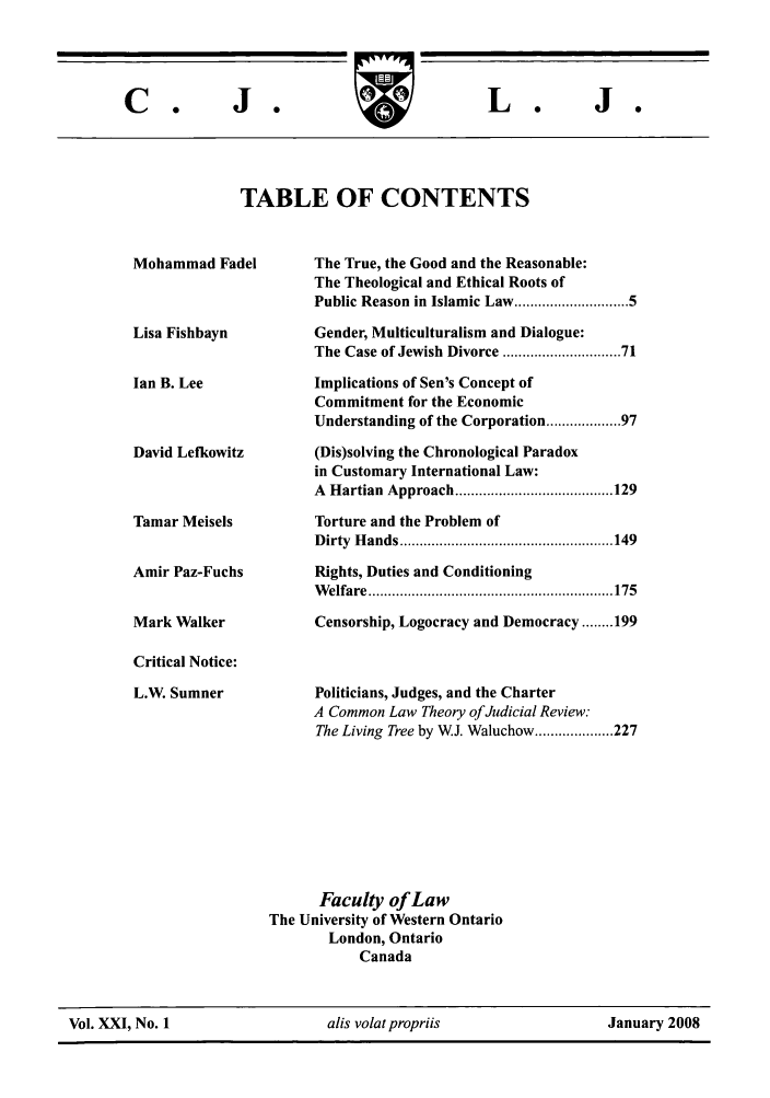 handle is hein.journals/caljp21 and id is 1 raw text is: J  o

TABLE OF CONTENTS

Mohammad Fadel
Lisa Fishbayn
Ian B. Lee
David Lefkowitz

Tamar Meisels
Amir Paz-Fuchs
Mark Walker
Critical Notice:
L.W. Sumner

The True, the Good and the Reasonable:
The Theological and Ethical Roots of
Public Reason in Islamic Law ........................ 5
Gender, Multiculturalism and Dialogue:
The Case of Jewish Divorce ......................... 71
Implications of Sen's Concept of
Commitment for the Economic
Understanding of the Corporation .............. 97
(Dis)solving the Chronological Paradox
in Customary International Law:
A  H artian  Approach ........................................ 129
Torture and the Problem of
D irty  H ands ...................................................... 149
Rights, Duties and Conditioning
W elfare  .............................................................. 175
Censorship, Logocracy and Democracy ........ 199

Politicians, Judges, and the Charter
A Common Law Theory of Judicial Review:
The Living Tree by WJ. Waluchow .................... 227

Faculty of Law
The University of Western Ontario
London, Ontario
Canada

Vol. XXI, No. 1                    alis volatpropriis                    January 2008

C.

J  o

L.


