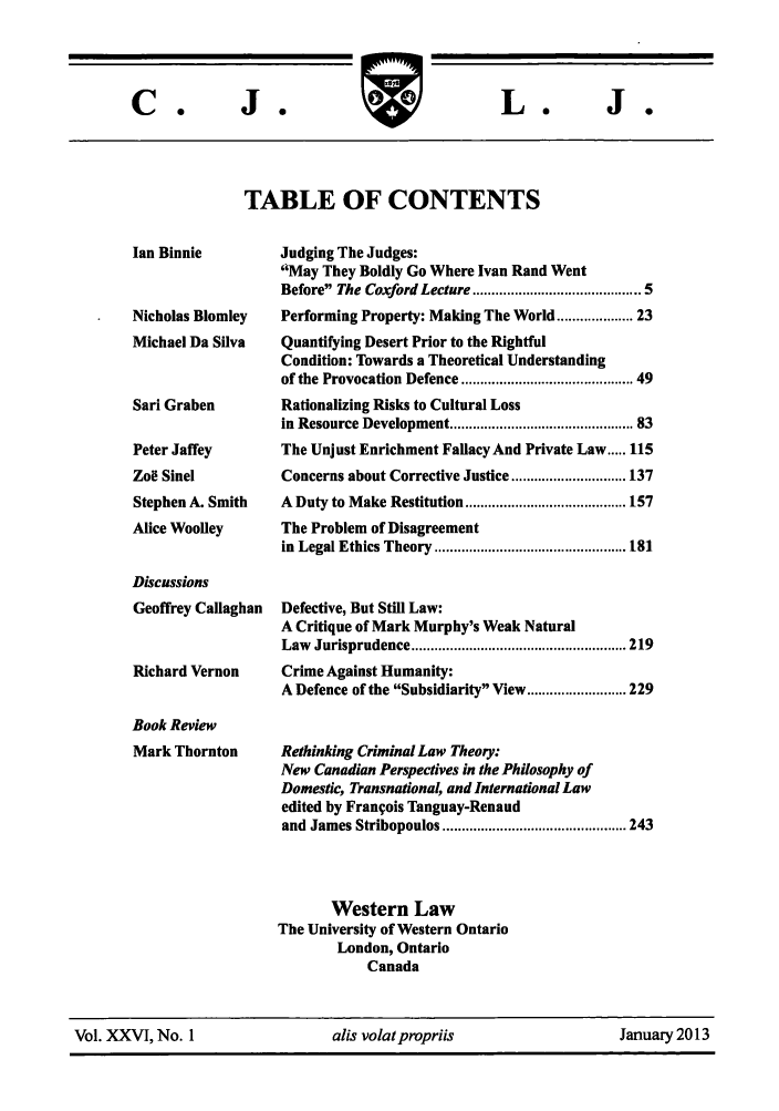 handle is hein.journals/caljp26 and id is 1 raw text is: J 0

TABLE OF CONTENTS

Ian Binnie
Nicholas Blomley
Michael Da Silva
Sari Graben
Peter Jaffey
Zoe Sinel
Stephen A. Smith
Alice Woolley
Discussions
Geoffrey Callaghan
Richard Vernon
Book Review
Mark Thornton

Judging The Judges:
'May They Boldly Go Where Ivan Rand Went
Before The Coxford Lecture ....................................... 5
Performing Property: Making The World ............... 23
Quantifying Desert Prior to the Rightful
Condition: Towards a Theoretical Understanding
of the Provocation Defence ....................................... 49
Rationalizing Risks to Cultural Loss
in Resource Development .......................................... 83
The Unjust Enrichment Fallacy And Private Law ..... 115
Concerns about Corrective Justice .............................. 137
A  Duty to M ake Restitution .......................................... 157
The Problem of Disagreement
in  Legal Ethics Theory  .................................................. 181
Defective, But Still Law:
A Critique of Mark Murphy's Weak Natural
Law  Jurisprudence ........................................................ 219
Crime Against Humanity:
A Defence of the Subsidiarity View .......................... 229
Rethinking Criminal Law Theory:
New Canadian Perspectives in the Philosophy of
Domestic, Transnational, and International Law
edited by Francois Tanguay-Renaud
and  James Stribopoulos ................................................ 243
Western Law
The University of Western Ontario
London, Ontario
Canada

Vol. XXVI, No. 1                   alis volatpropriis                     January 2013

C.@

W878

I

-1

L.



